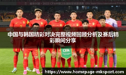 中国与韩国精彩对决完整视频回顾分析及赛后精彩瞬间分享